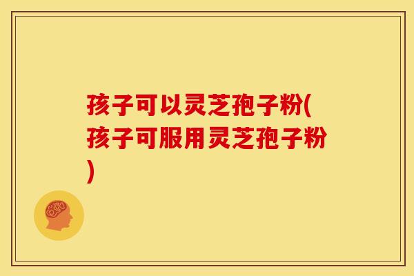 孩子可以灵芝孢子粉(孩子可服用灵芝孢子粉)