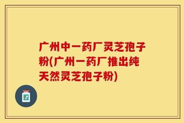 广州中一药厂灵芝孢子粉(广州一药厂推出纯天然灵芝孢子粉)
