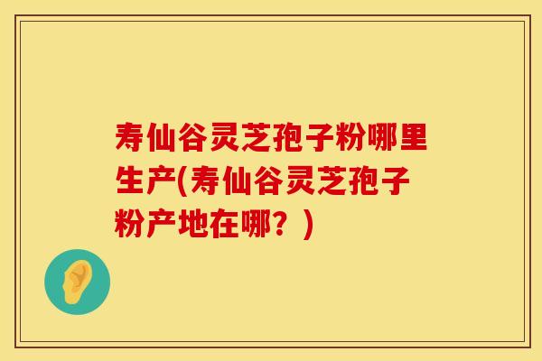 寿仙谷灵芝孢子粉哪里生产(寿仙谷灵芝孢子粉产地在哪？)