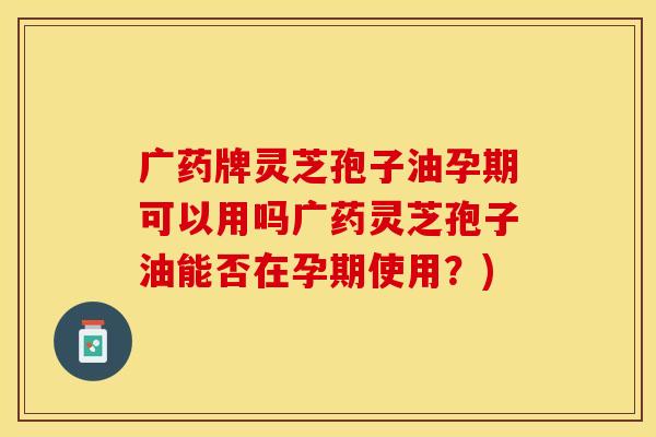广药牌灵芝孢子油孕期可以用吗广药灵芝孢子油能否在孕期使用？)