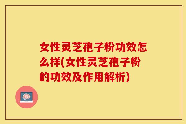 女性灵芝孢子粉功效怎么样(女性灵芝孢子粉的功效及作用解析)