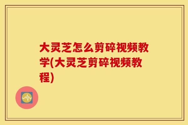 大灵芝怎么剪碎视频教学(大灵芝剪碎视频教程)
