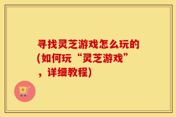 寻找灵芝游戏怎么玩的(如何玩“灵芝游戏”，详细教程)