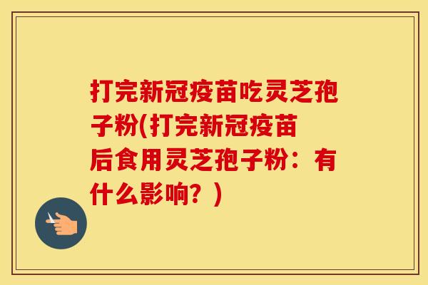 打完新冠疫苗吃灵芝孢子粉(打完新冠疫苗 后食用灵芝孢子粉：有什么影响？)