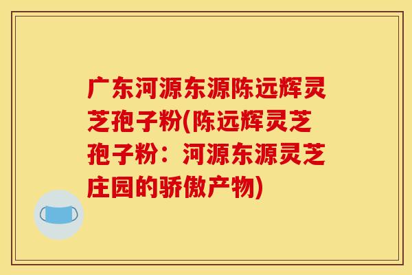 广东河源东源陈远辉灵芝孢子粉(陈远辉灵芝孢子粉：河源东源灵芝庄园的骄傲产物)