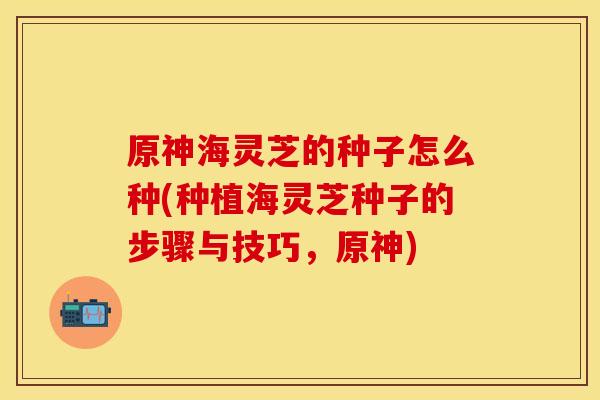 原神海灵芝的种子怎么种(种植海灵芝种子的步骤与技巧，原神)