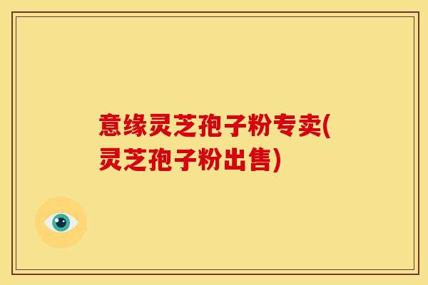 意缘灵芝孢子粉专卖(灵芝孢子粉出售)