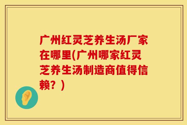 广州红灵芝养生汤厂家在哪里(广州哪家红灵芝养生汤制造商值得信赖？)