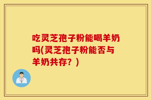 吃灵芝孢子粉能喝羊奶吗(灵芝孢子粉能否与羊奶共存？)