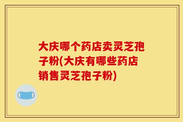 大庆哪个药店卖灵芝孢子粉(大庆有哪些药店销售灵芝孢子粉)