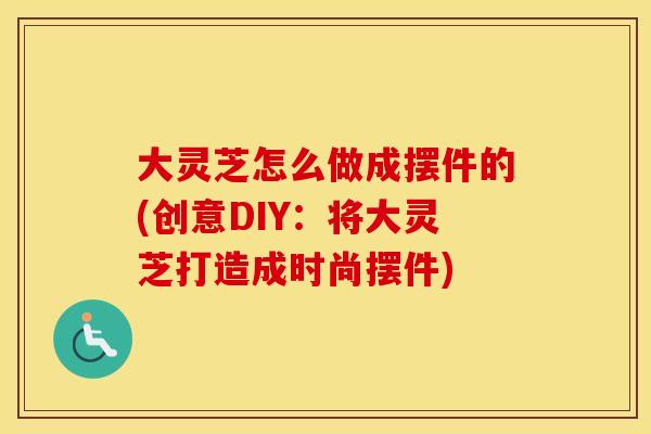 大灵芝怎么做成摆件的(创意DIY：将大灵芝打造成时尚摆件)