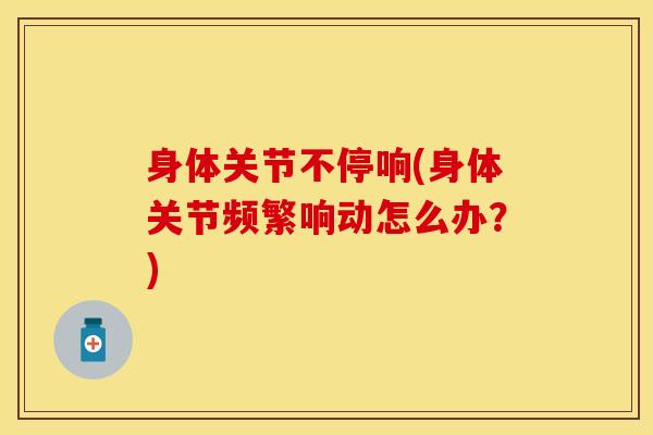身体关节不停响(身体关节频繁响动怎么办？)