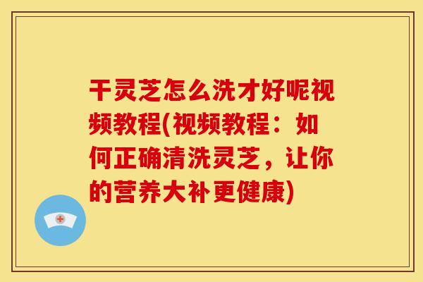 干灵芝怎么洗才好呢视频教程(视频教程：如何正确清洗灵芝，让你的营养大补更健康)
