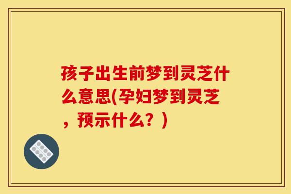 孩子出生前梦到灵芝什么意思(孕妇梦到灵芝，预示什么？)