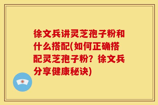徐文兵讲灵芝孢子粉和什么搭配(如何正确搭配灵芝孢子粉？徐文兵分享健康秘诀)