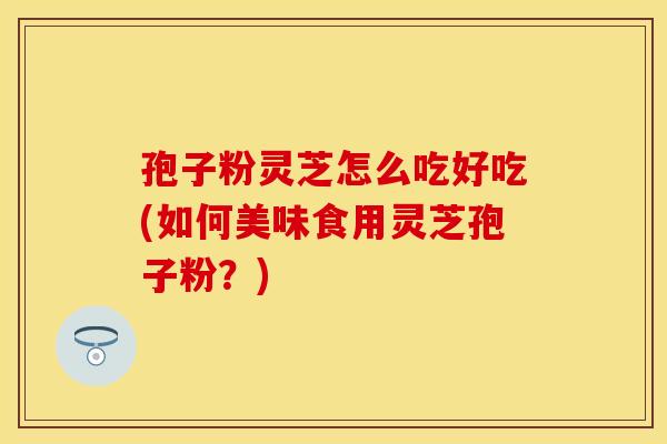 孢子粉灵芝怎么吃好吃(如何美味食用灵芝孢子粉？)