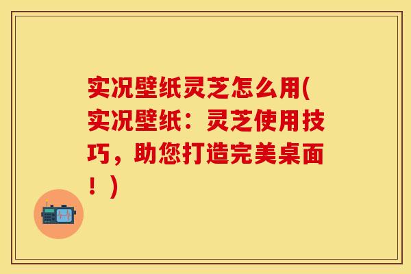 实况壁纸灵芝怎么用(实况壁纸：灵芝使用技巧，助您打造完美桌面！)
