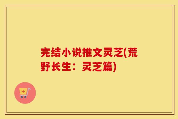 完结小说推文灵芝(荒野长生：灵芝篇)