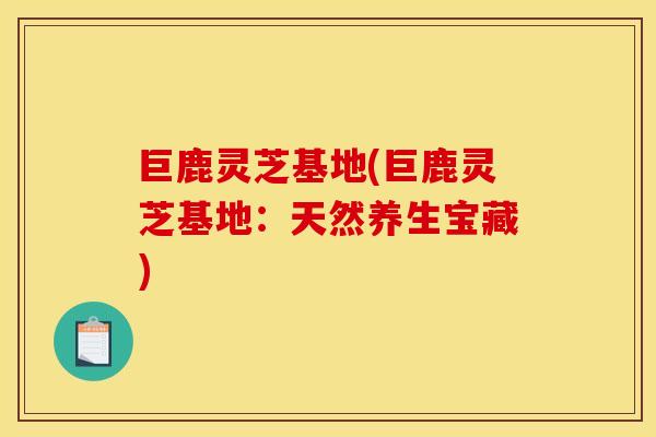 巨鹿灵芝基地(巨鹿灵芝基地：天然养生宝藏)