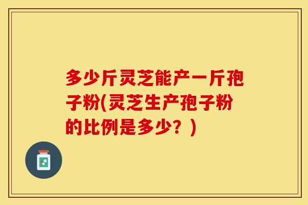 多少斤灵芝能产一斤孢子粉(灵芝生产孢子粉的比例是多少？)