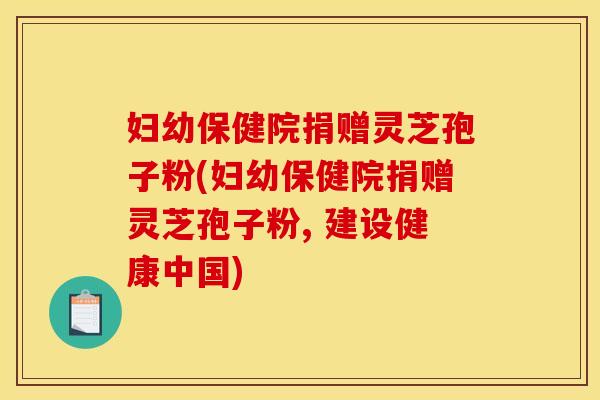 妇幼保健院捐赠灵芝孢子粉(妇幼保健院捐赠灵芝孢子粉, 建设健康中国)