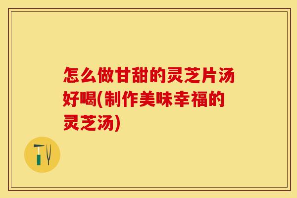 怎么做甘甜的灵芝片汤好喝(制作美味幸福的灵芝汤)