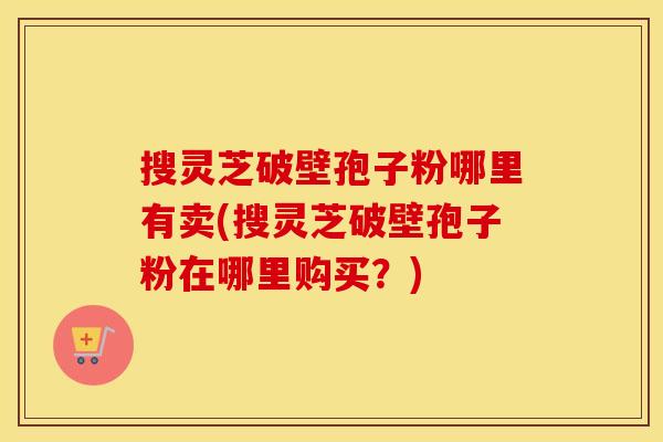 搜灵芝破壁孢子粉哪里有卖(搜灵芝破壁孢子粉在哪里购买？)
