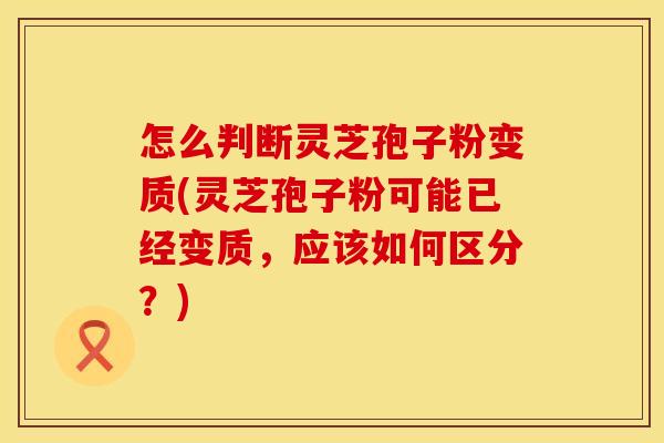怎么判断灵芝孢子粉变质(灵芝孢子粉可能已经变质,应该如何区分?) 怎么判断灵芝孢子粉变质(灵芝孢子粉可能已经变质,应该如何区分?)