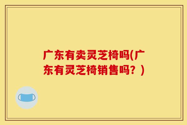 广东有卖灵芝椅吗(广东有灵芝椅销售吗？)