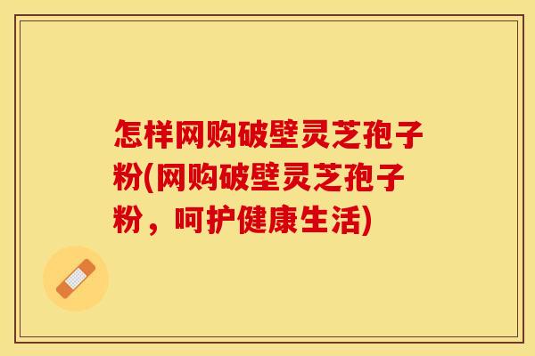 怎样网购破壁灵芝孢子粉(网购破壁灵芝孢子粉，呵护健康生活)