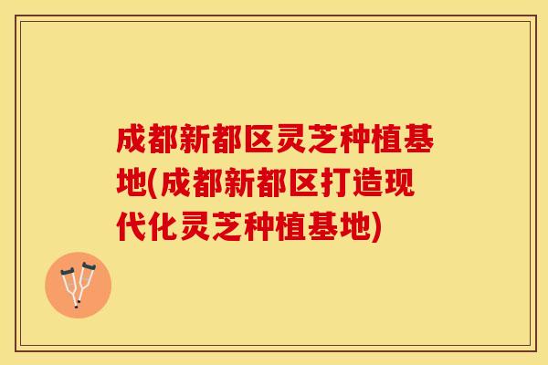 成都新都区灵芝种植基地(成都新都区打造现代化灵芝种植基地)