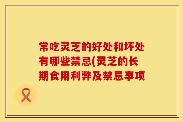 常吃灵芝的好处和坏处有哪些禁忌(灵芝的长期食用利弊及禁忌事项