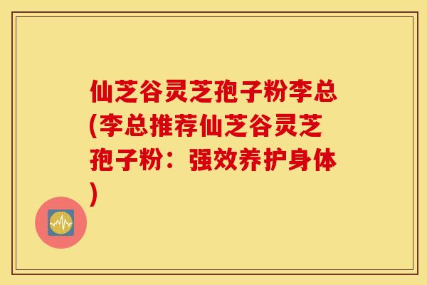 仙芝谷灵芝孢子粉李总(李总推荐仙芝谷灵芝孢子粉：强效养护身体)