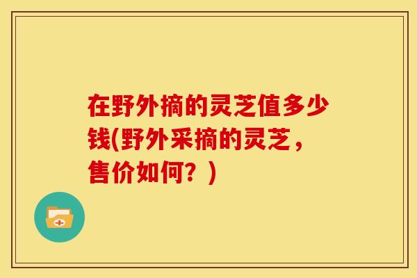 在野外摘的灵芝值多少钱(野外采摘的灵芝，售价如何？)