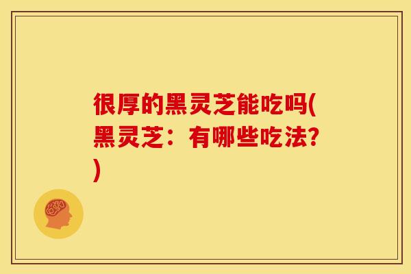 很厚的黑灵芝能吃吗(黑灵芝：有哪些吃法？)