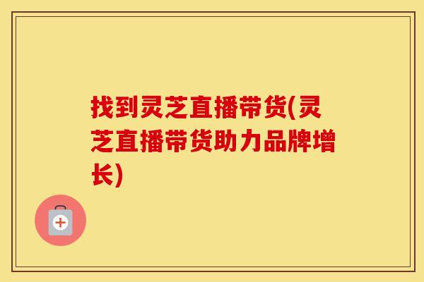 找到灵芝直播带货(灵芝直播带货助力品牌增长)