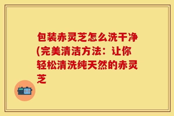 包装赤灵芝怎么洗干净(完美清洁方法：让你轻松清洗纯天然的赤灵芝