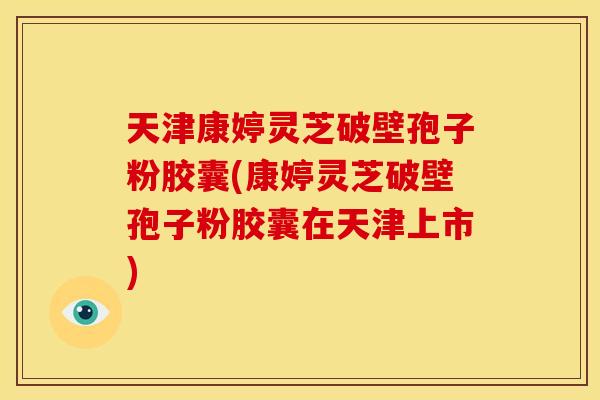 天津康婷灵芝破壁孢子粉胶囊(康婷灵芝破壁孢子粉胶囊在天津上市)