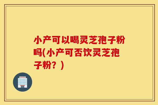 小产可以喝灵芝孢子粉吗(小产可否饮灵芝孢子粉？)