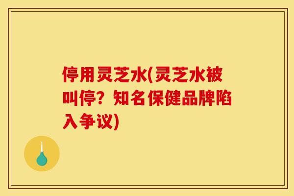 停用灵芝水(灵芝水被叫停？知名保健品牌陷入争议)