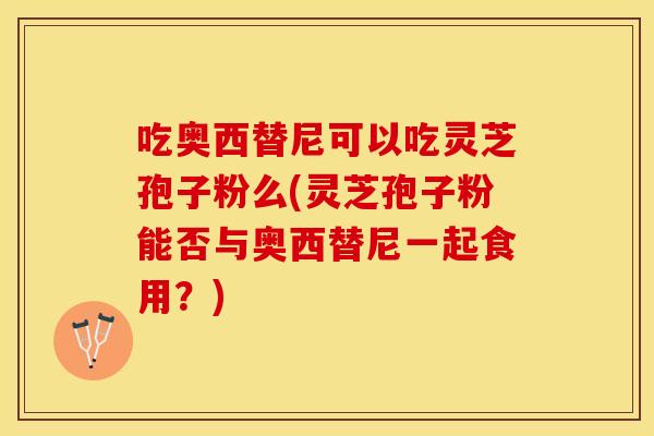 吃奥西替尼可以吃灵芝孢子粉么(灵芝孢子粉能否与奥西替尼一起食用？)