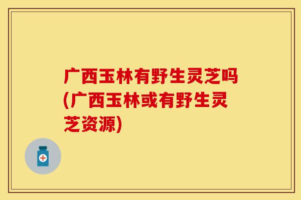 广西玉林有野生灵芝吗(广西玉林或有野生灵芝资源)