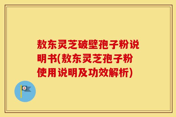 敖东灵芝破壁孢子粉说明书(敖东灵芝孢子粉使用说明及功效解析)