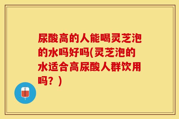 尿酸高的人能喝灵芝泡的水吗好吗(灵芝泡的水适合高尿酸人群饮用吗?) 尿酸高的人能喝灵芝泡的水吗好吗(灵芝泡的水适合高尿酸人群饮用吗?)