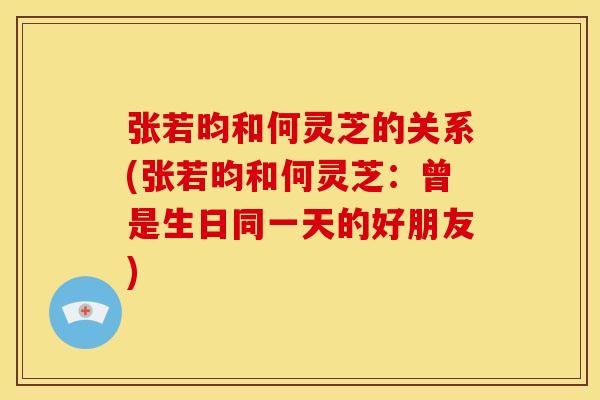 张若昀和何灵芝的关系(张若昀和何灵芝：曾是生日同一天的好朋友)
