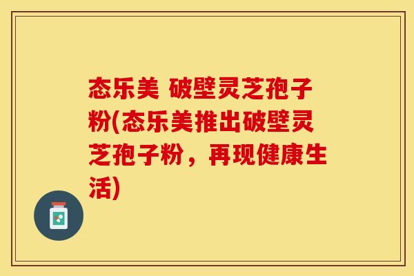 态乐美 破壁灵芝孢子粉(态乐美推出破壁灵芝孢子粉，再现健康生活)
