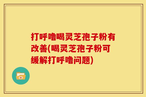 打呼噜喝灵芝孢子粉有改善(喝灵芝孢子粉可缓解打呼噜问题)