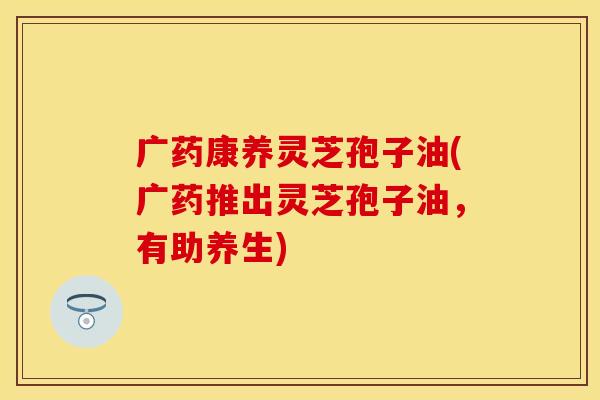 广药康养灵芝孢子油(广药推出灵芝孢子油，有助养生)