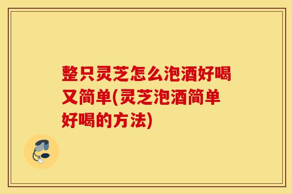 整只灵芝怎么泡酒好喝又简单(灵芝泡酒简单好喝的方法)