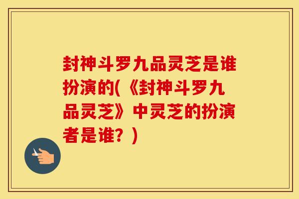 封神斗罗九品灵芝是谁扮演的(《封神斗罗九品灵芝》中灵芝的扮演者是谁?) 封神斗罗九品灵芝是谁扮演的(《封神斗罗九品灵芝》中灵芝的扮演者是谁?)